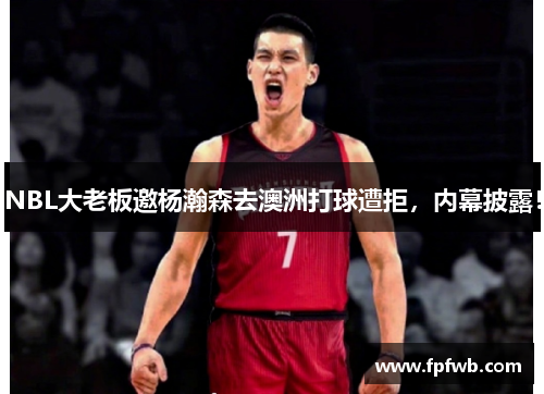 NBL大老板邀杨瀚森去澳洲打球遭拒，内幕披露！